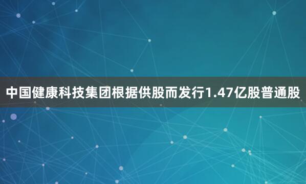 中国健康科技集团根据供股而发行1.47亿股普通股