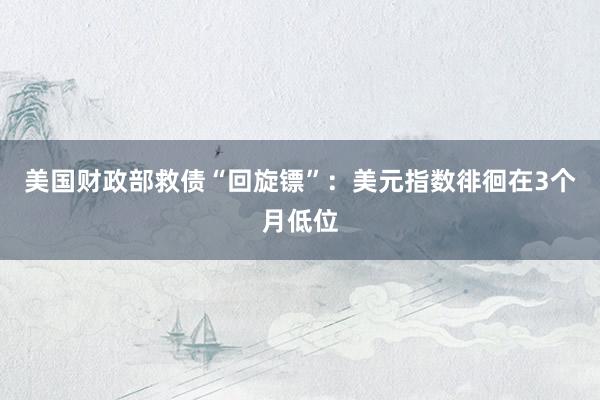 美国财政部救债“回旋镖”：美元指数徘徊在3个月低位