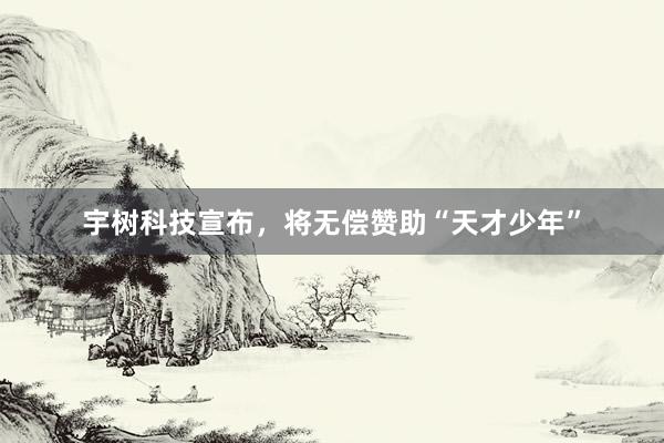 宇树科技宣布，将无偿赞助“天才少年”