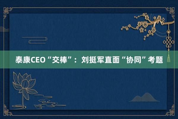 泰康CEO“交棒”：刘挺军直面“协同”考题