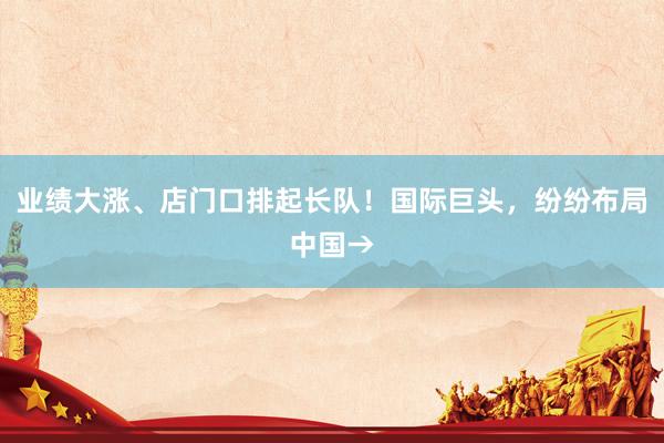业绩大涨、店门口排起长队！国际巨头，纷纷布局中国→
