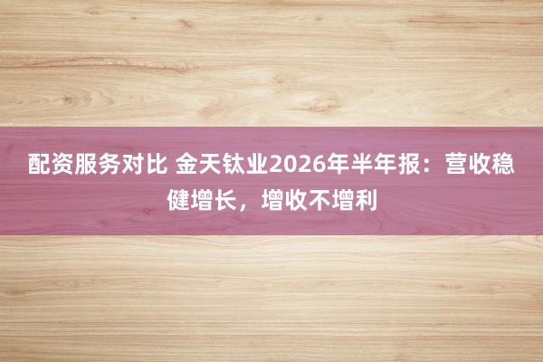 配资服务对比 金天钛业2026年半年报：营收稳健增长，增收不增利