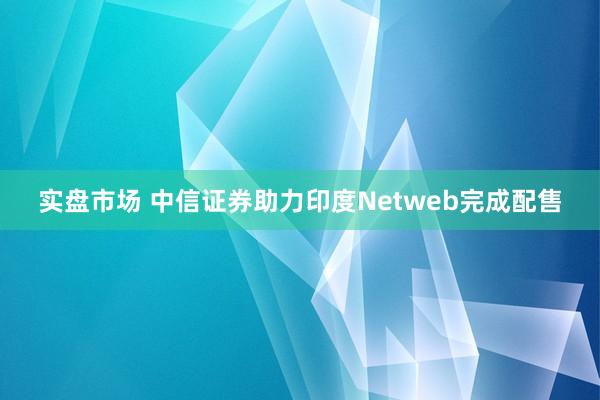 实盘市场 中信证券助力印度Netweb完成配售