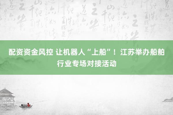 配资资金风控 让机器人“上船”！江苏举办船舶行业专场对接活动