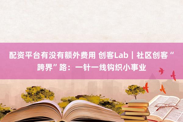 配资平台有没有额外费用 创客Lab｜社区创客“跨界”路：一针一线钩织小事业