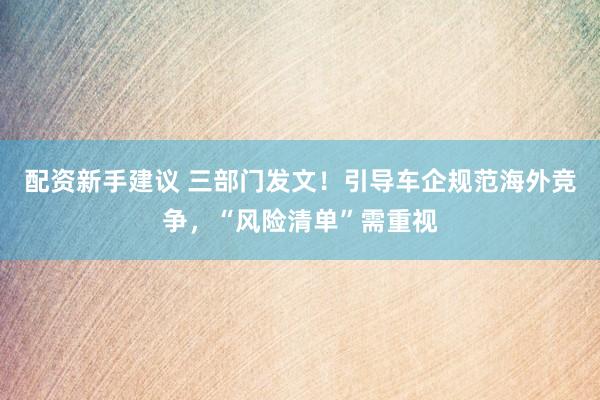 配资新手建议 三部门发文！引导车企规范海外竞争，“风险清单”需重视
