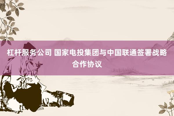 杠杆服务公司 国家电投集团与中国联通签署战略合作协议
