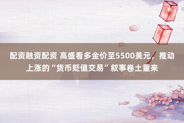 配资融资配资 高盛看多金价至5500美元，推动上涨的“货币贬值交易”叙事卷土重来