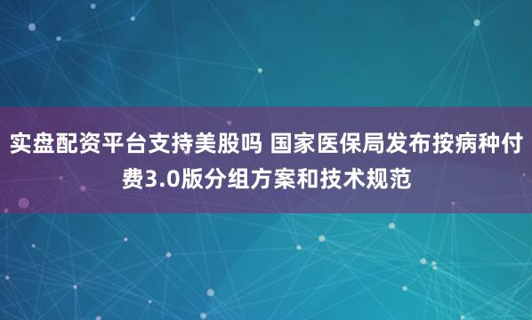 实盘配资平台支持美股吗 国家医保局发布按病种付费3.0版分组方案和技术规范