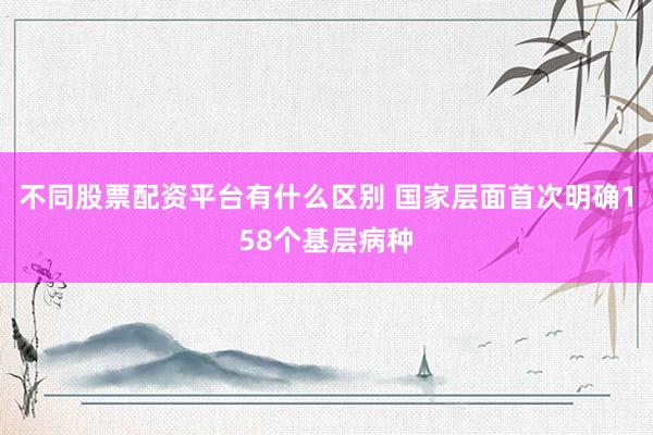 不同股票配资平台有什么区别 国家层面首次明确158个基层病种