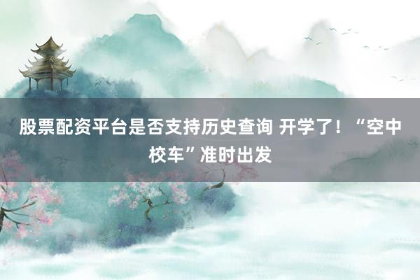 股票配资平台是否支持历史查询 开学了！“空中校车”准时出发