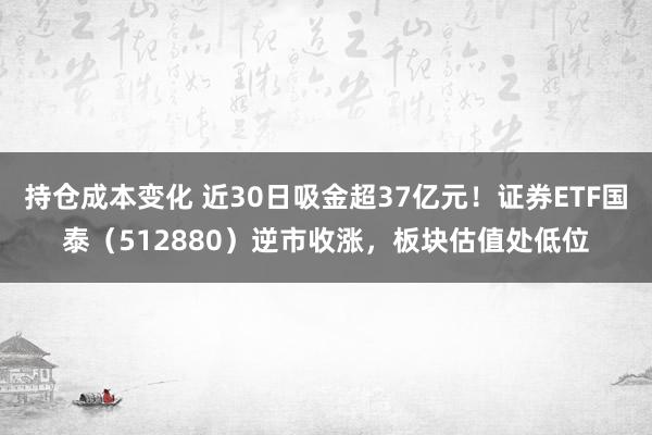 持仓成本变化 近30日吸金超37亿元！证券ETF国泰（512880）逆市收涨，板块估值处低位