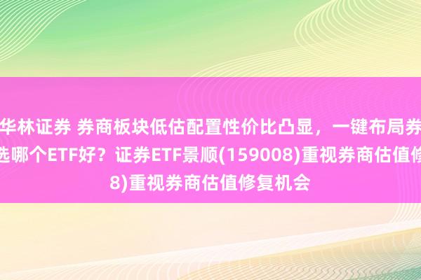 华林证券 券商板块低估配置性价比凸显，一键布局券商板块选哪个ETF好？证券ETF景顺(159008)重视券商估值修复机会