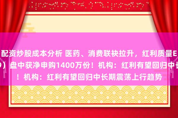 配资炒股成本分析 医药、消费联袂拉升，红利质量ETF招商（159209）盘中获净申购1400万份！机构：红利有望回归中长期震荡上行趋势
