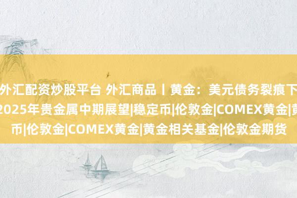 外汇配资炒股平台 外汇商品丨黄金：美元债务裂痕下的主权信用对冲——2025年贵金属中期展望|稳定币|伦敦金|COMEX黄金|黄金相关基金|伦敦金期货
