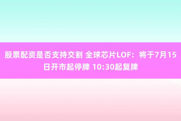 股票配资是否支持交割 全球芯片LOF：将于7月15日开市起停牌 10:30起复牌