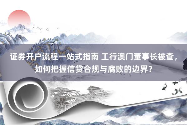 证券开户流程一站式指南 工行澳门董事长被查，如何把握信贷合规与腐败的边界？