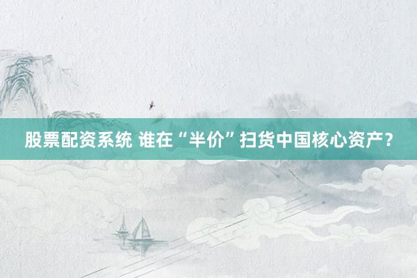股票配资系统 谁在“半价”扫货中国核心资产？