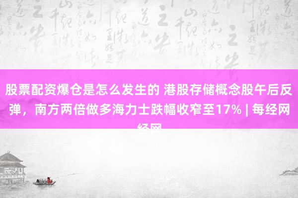 股票配资爆仓是怎么发生的 港股存储概念股午后反弹，南方两倍做多海力士跌幅收窄至17% | 每经网