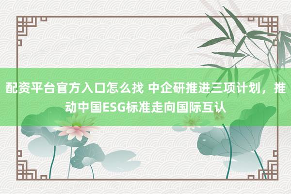 配资平台官方入口怎么找 中企研推进三项计划，推动中国ESG标准走向国际互认