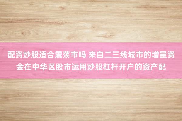 配资炒股适合震荡市吗 来自二三线城市的增量资金在中华区股市运用炒股杠杆开户的资产配