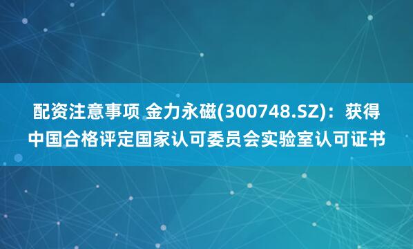 配资注意事项 金力永磁(300748.SZ)：获得中国合格评定国家认可委员会实验室认可证书