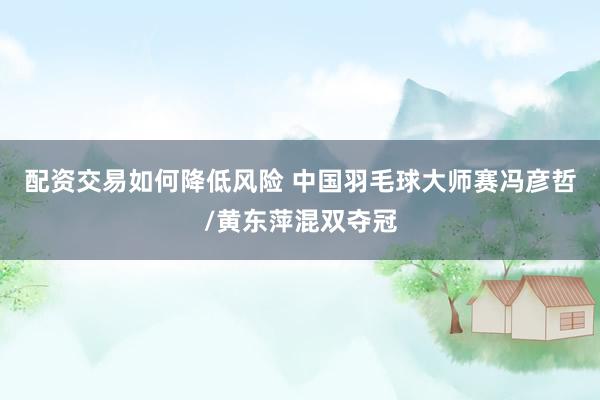 配资交易如何降低风险 中国羽毛球大师赛冯彦哲/黄东萍混双夺冠