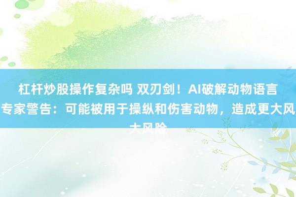 杠杆炒股操作复杂吗 双刃剑！AI破解动物语言？专家警告：可能被用于操纵和伤害动物，造成更大风险