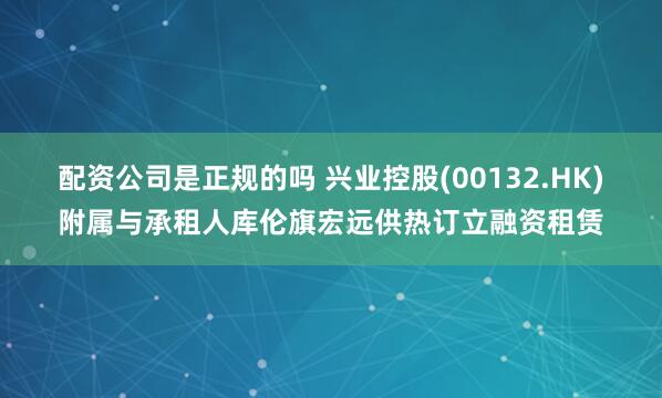 配资公司是正规的吗 兴业控股(00132.HK)附属与承租人库伦旗宏远供热订立融资租赁