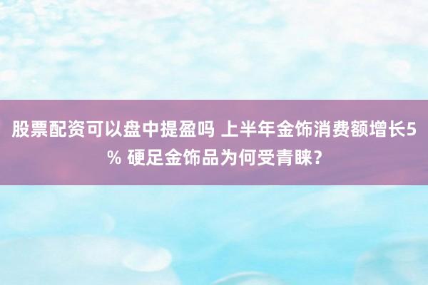 股票配资可以盘中提盈吗 上半年金饰消费额增长5% 硬足金饰品为何受青睐？