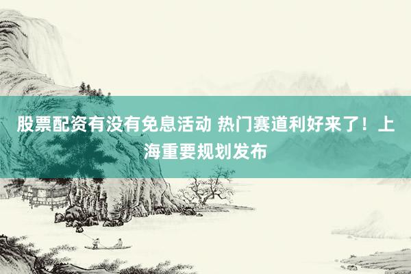 股票配资有没有免息活动 热门赛道利好来了！上海重要规划发布