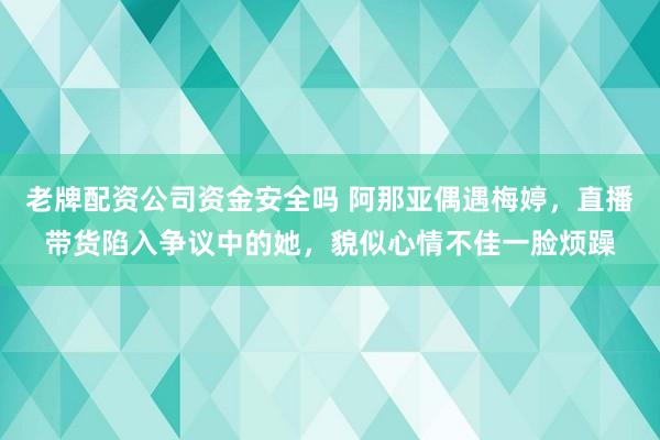 老牌配资公司资金安全吗 阿那亚偶遇梅婷，直播带货陷入争议中的她，貌似心情不佳一脸烦躁