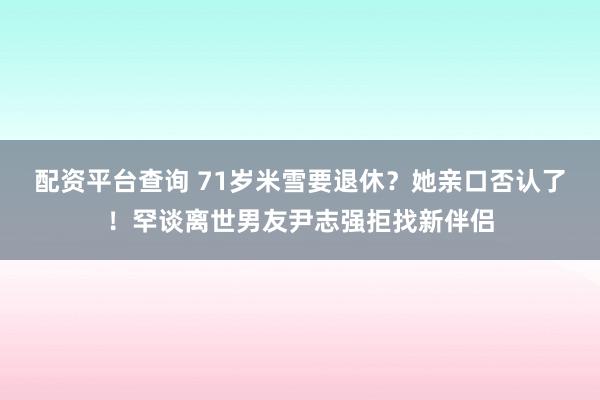 配资平台查询 71岁米雪要退休？她亲口否认了！罕谈离世男友尹志强拒找新伴侣