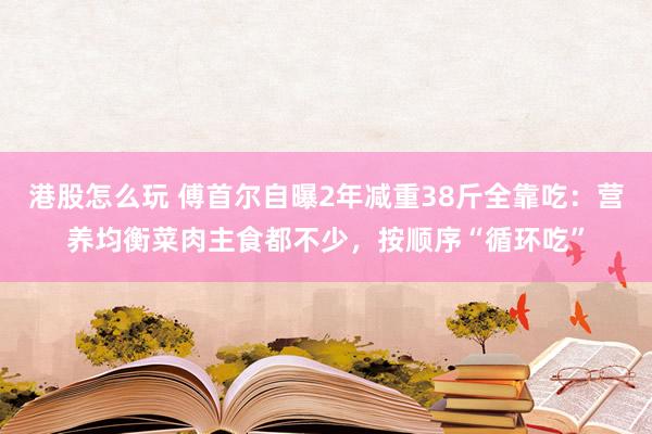 港股怎么玩 傅首尔自曝2年减重38斤全靠吃：营养均衡菜肉主食都不少，按顺序“循环吃”