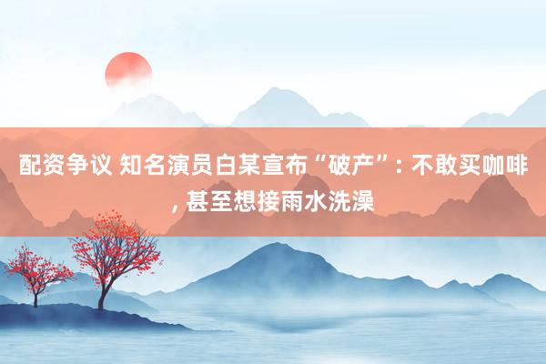配资争议 知名演员白某宣布“破产”: 不敢买咖啡, 甚至想接雨水洗澡