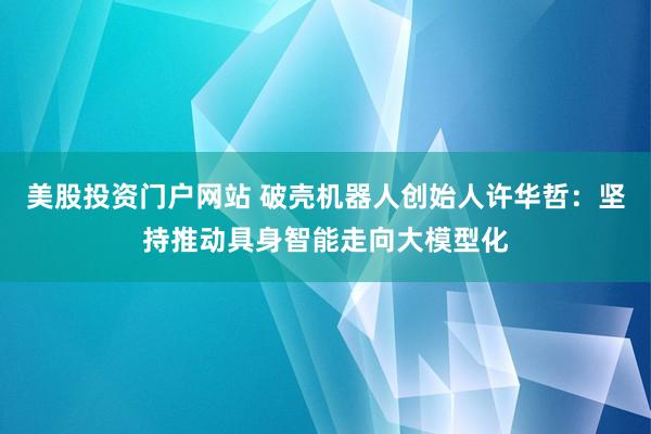 美股投资门户网站 破壳机器人创始人许华哲：坚持推动具身智能走向大模型化