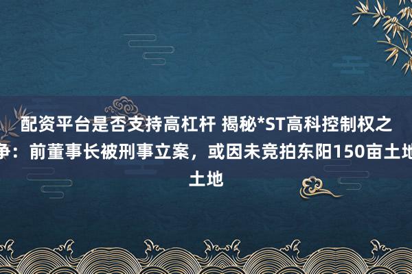 配资平台是否支持高杠杆 揭秘*ST高科控制权之争：前董事长被刑事立案，或因未竞拍东阳150亩土地