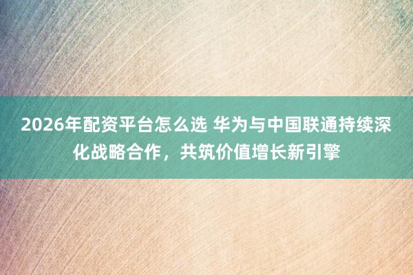 2026年配资平台怎么选 华为与中国联通持续深化战略合作，共筑价值增长新引擎