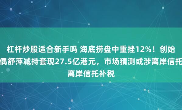 杠杆炒股适合新手吗 海底捞盘中重挫12%！创始人配偶舒萍减持套现27.5亿港元，市场猜测或涉离岸信托补税