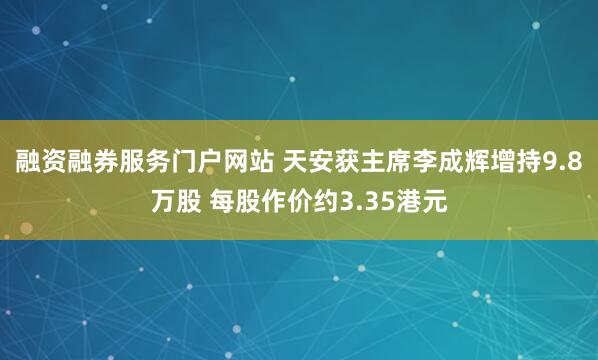 融资融券服务门户网站 天安获主席李成辉增持9.8万股 每股作价约3.35港元