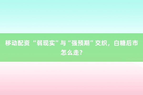 移动配资 “弱现实”与“强预期”交织，白糖后市怎么走？