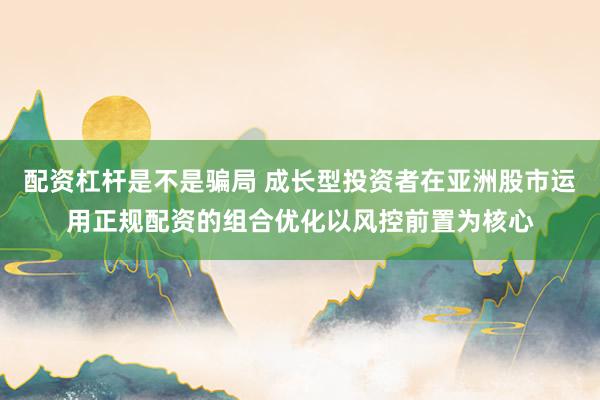 配资杠杆是不是骗局 成长型投资者在亚洲股市运用正规配资的组合优化以风控前置为核心