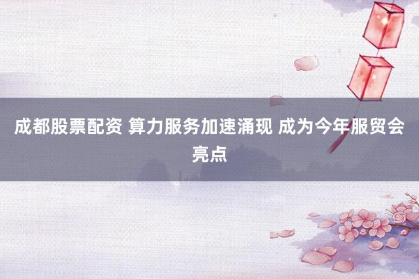 成都股票配资 算力服务加速涌现 成为今年服贸会亮点