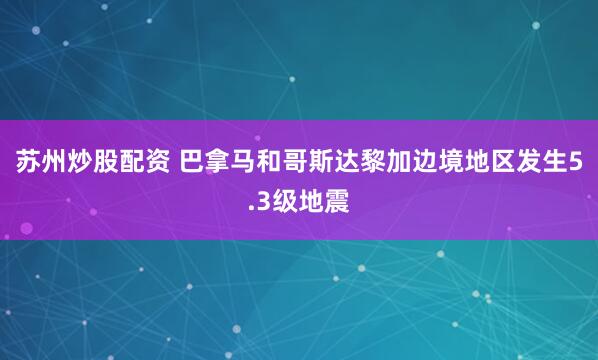 苏州炒股配资 巴拿马和哥斯达黎加边境地区发生5.3级地震