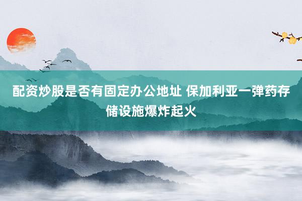配资炒股是否有固定办公地址 保加利亚一弹药存储设施爆炸起火
