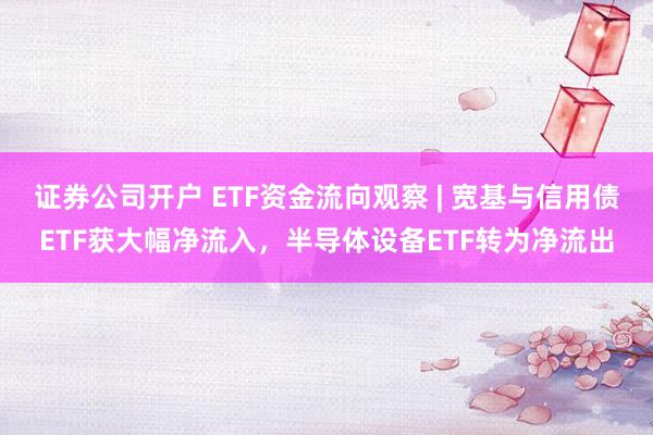 证券公司开户 ETF资金流向观察 | 宽基与信用债ETF获大幅净流入，半导体设备ETF转为净流出