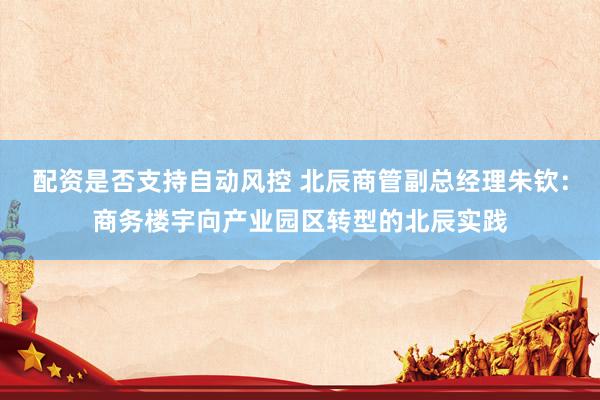 配资是否支持自动风控 北辰商管副总经理朱钦：商务楼宇向产业园区转型的北辰实践