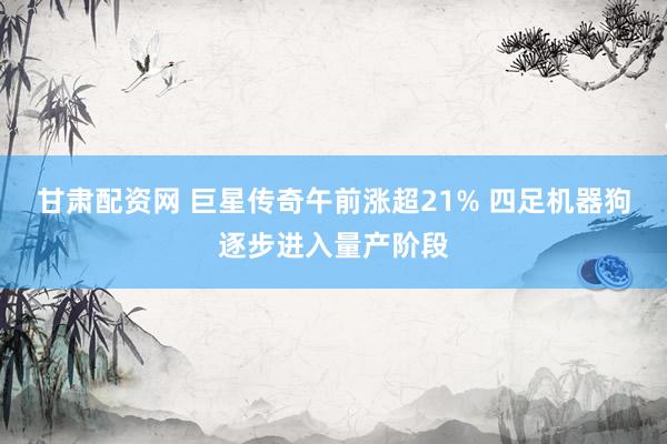 甘肃配资网 巨星传奇午前涨超21% 四足机器狗逐步进入量产阶段