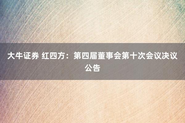 大牛证券 红四方：第四届董事会第十次会议决议公告