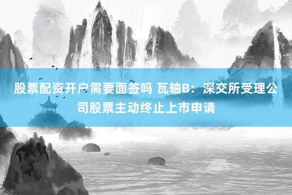 股票配资开户需要面签吗 瓦轴B：深交所受理公司股票主动终止上市申请